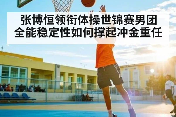 张博恒领衔体操世锦赛男团 全能稳定性如何撑起冲金重任