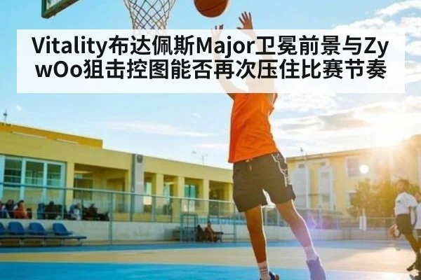 Vitality布达佩斯Major卫冕前景与ZywOo狙击控图能否再次压住比赛节奏