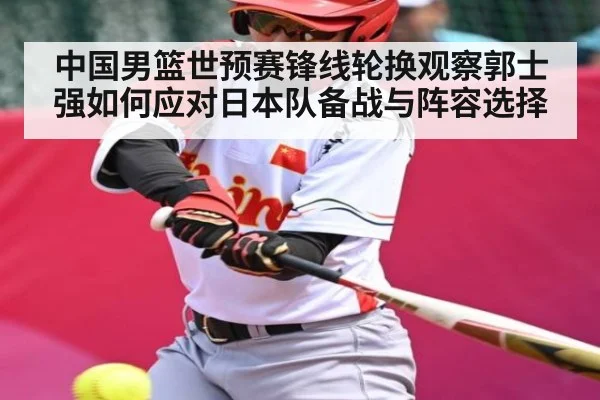 中国男篮世预赛锋线轮换观察郭士强如何应对日本队备战与阵容选择